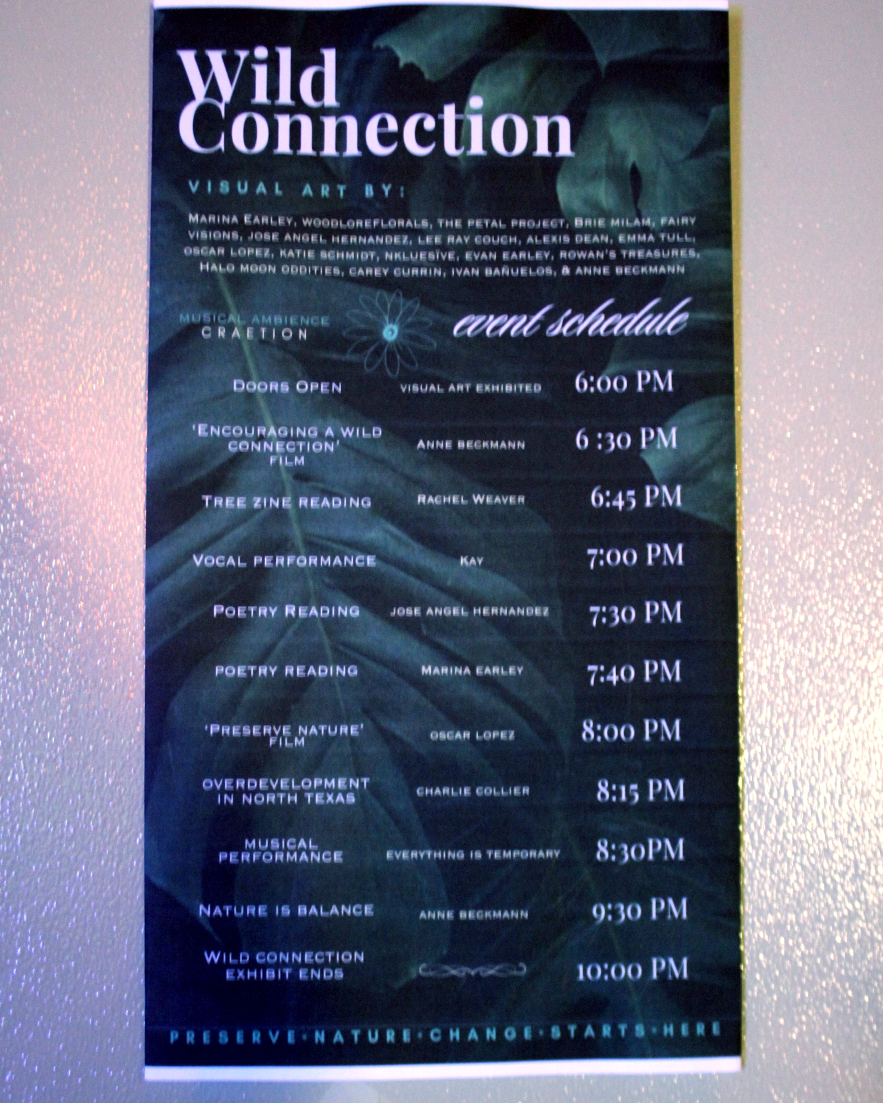 WILD CONNECTION
Visual Art by:
Marina Earley, WoodLoreFlorals, The Petal PRoject, Brie Milam, Fairy Visions, Jose Angel Hernandez, Lee Ray Couch, Alexis Dean, Emma Tull, Oscar Lopez, Katie Schmidt, Nkluesive, Evan Earley, Rowan's Treasures, Halo Moon Oddities, Carey Currin, Ivan Bañuelos & Anne Beckmann. 

Musical Ambiance by CRAETION 

Event Schedule:

Doors Open - Visual Art Exhibited - 6:00pm 

"Encouraging A Wild Connection" Film - Anne Beckmann - 6:30pm 

Tree Zine Reading - Rachel Weaver - 6:45pm 

Vocal Performance - Kay - 7:00pm

Poetry Reading - Jose Angel Hernandez - 7:30pm

Poetry Reading - Marina Earley - 7:40pm

"Preserve Nature" Film - Oscar Lopez - 8:00pm

Overdevelopment in North Texas - Charlie Collier - 8:15pm

Musical Performance - Everything is Temporary - 8:30pm

Nature is Balance - Anne Beckmann - 9:30pm

Wild Connection Exhibit Ends - 10:00pm 

Preserve Nature, Change Starts Here

Background graphic is a photo of green jungle leaves. 